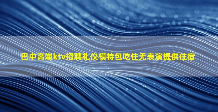 巴中高端ktv招聘礼仪模特包吃住无表演提供住宿